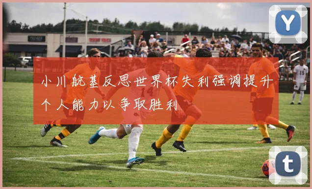 小川航基反思世界杯失利强调提升个人能力以争取胜利