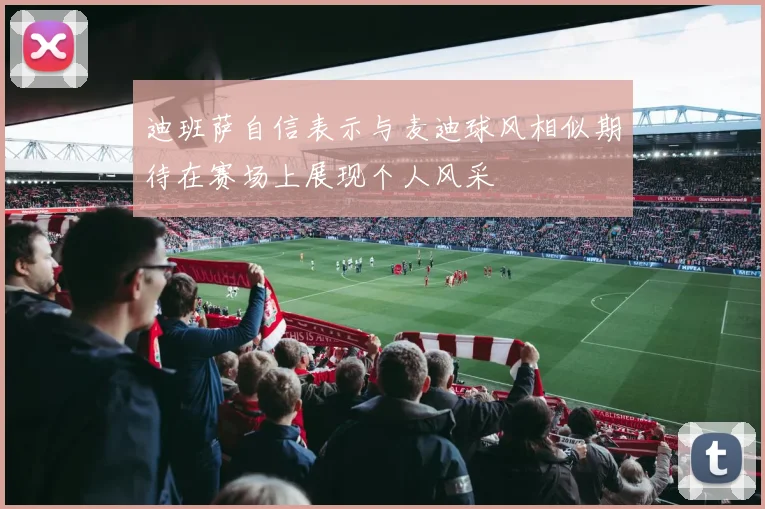迪班萨自信表示与麦迪球风相似期待在赛场上展现个人风采