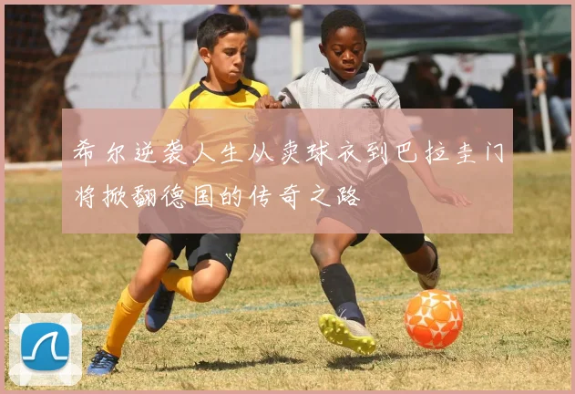 希尔逆袭人生从卖球衣到巴拉圭门将掀翻德国的传奇之路