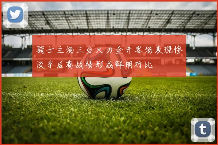 骑士主场三分火力全开客场表现惨淡季后赛战绩形成鲜明对比