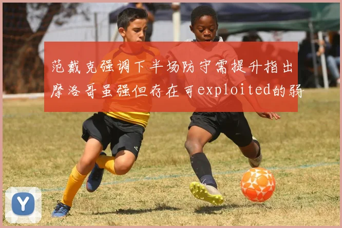 范戴克强调下半场防守需提升指出摩洛哥虽强但存在可exploited的弱点