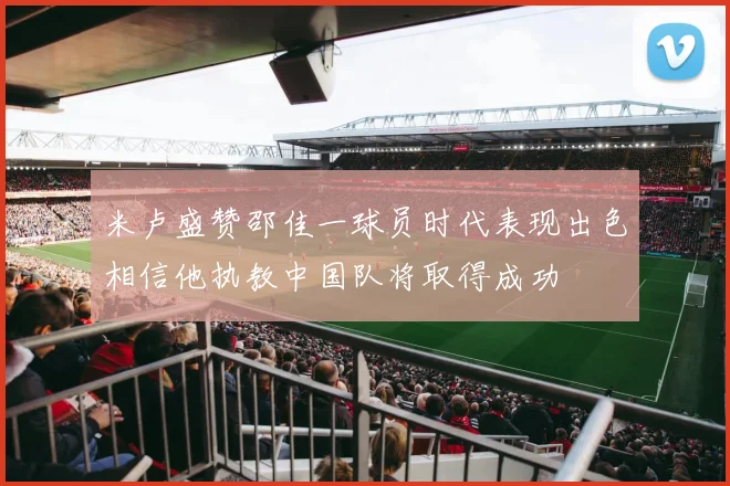米卢盛赞邵佳一球员时代表现出色相信他执教中国队将取得成功