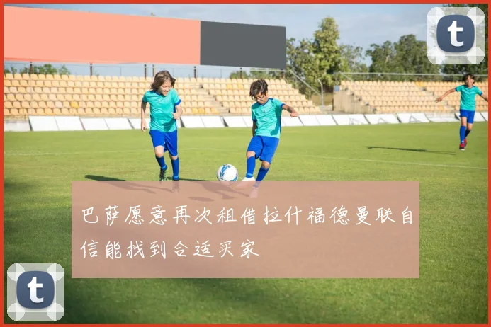 巴萨愿意再次租借拉什福德曼联自信能找到合适买家