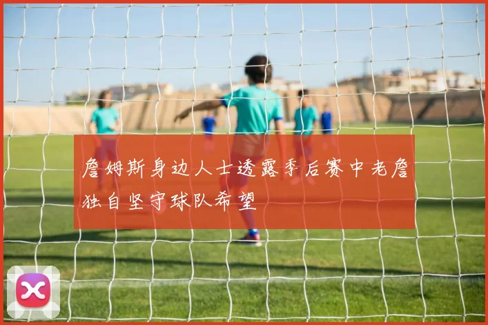 詹姆斯身边人士透露季后赛中老詹独自坚守球队希望