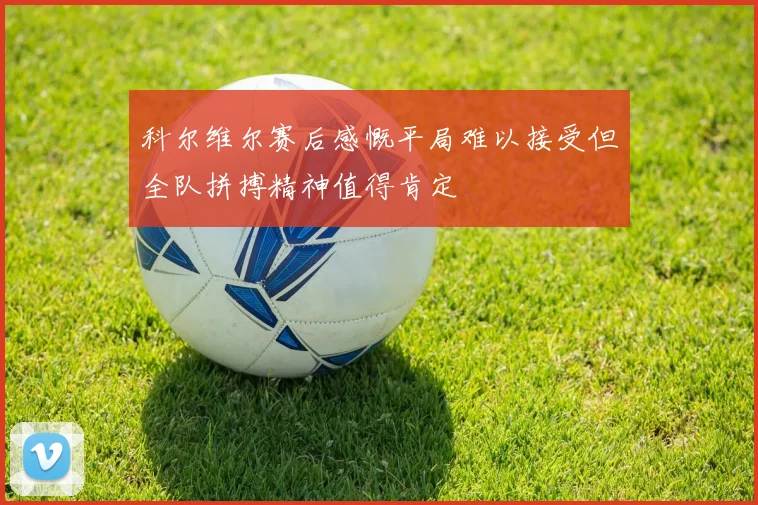 科尔维尔赛后感慨平局难以接受但全队拼搏精神值得肯定