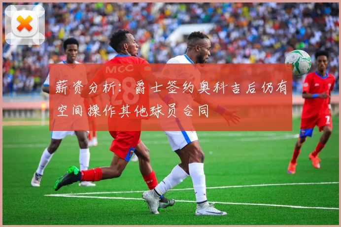 薪资分析：爵士签约奥科吉后仍有空间操作其他球员合同
