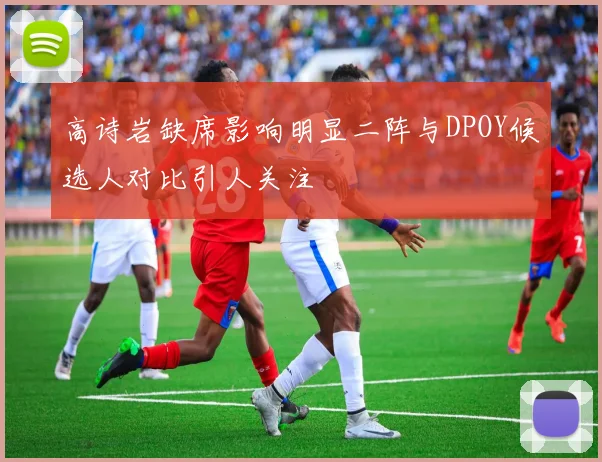高诗岩缺席影响明显二阵与DPOY候选人对比引人关注