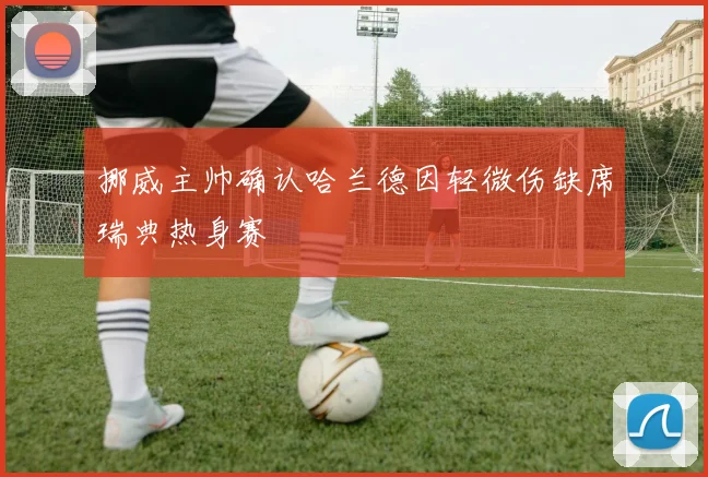挪威主帅确认哈兰德因轻微伤缺席瑞典热身赛