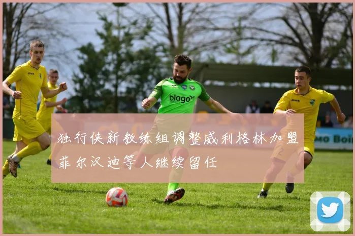 独行侠新教练组调整威利格林加盟菲尔汉迪等人继续留任