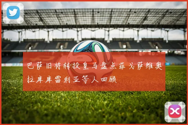 巴萨旧将转投皇马盘点菲戈萨维奥拉库库雷利亚等人回顾