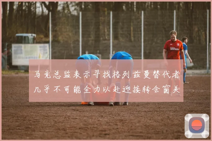 马竞总监表示寻找格列兹曼替代者几乎不可能全力以赴迎接转会窗关闭