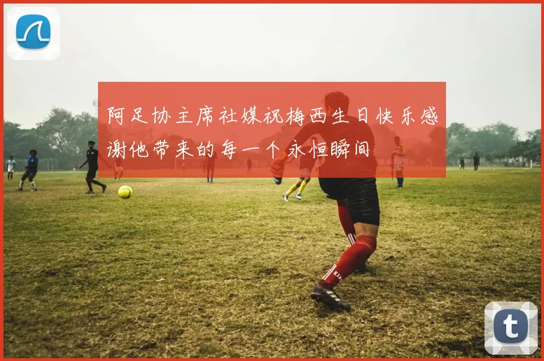 阿足协主席社媒祝梅西生日快乐感谢他带来的每一个永恒瞬间