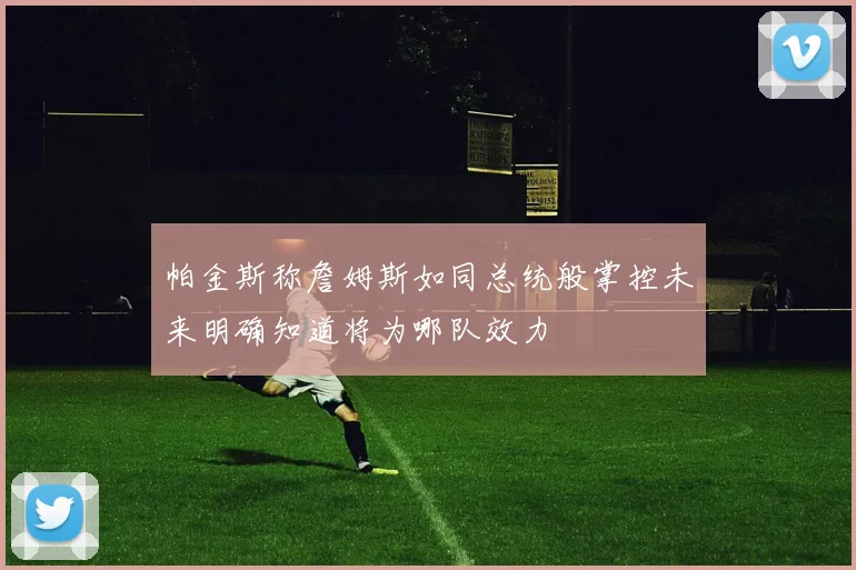 帕金斯称詹姆斯如同总统般掌控未来明确知道将为哪队效力