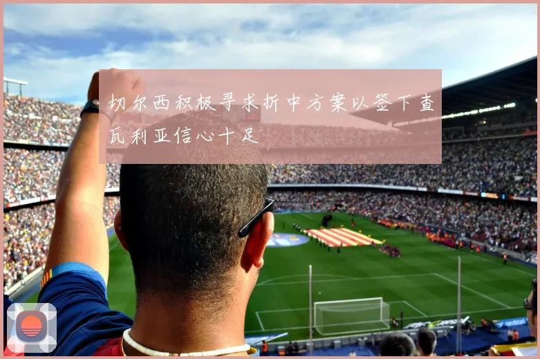 切尔西积极寻求折中方案以签下查瓦利亚信心十足