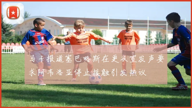 马卡报道塞巴略斯在更衣室发声要求阿韦洛亚停止接触引发热议