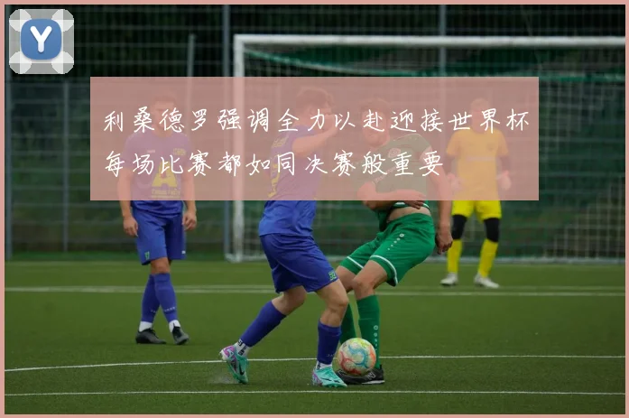 利桑德罗强调全力以赴迎接世界杯每场比赛都如同决赛般重要